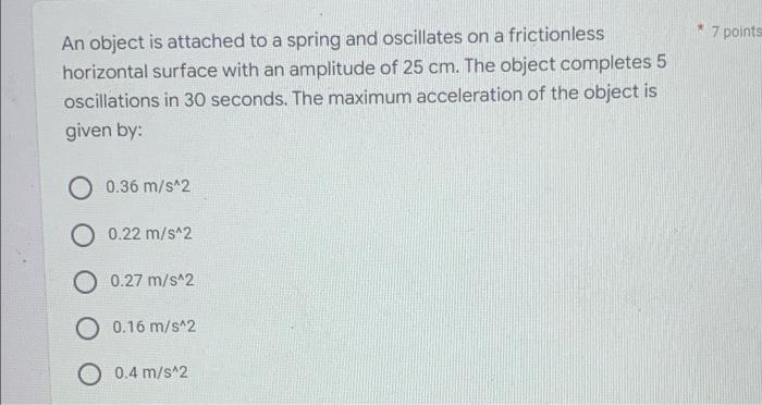 *
An object is attached to a spring and oscillates on a frictionless
horizontal surface with an amplitude of 25 cm. The objec