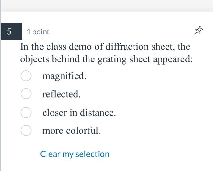 1 point
In the class demo of diffraction sheet, the objects behind the grating sheet appeared: magnified.
reflected.
closer i