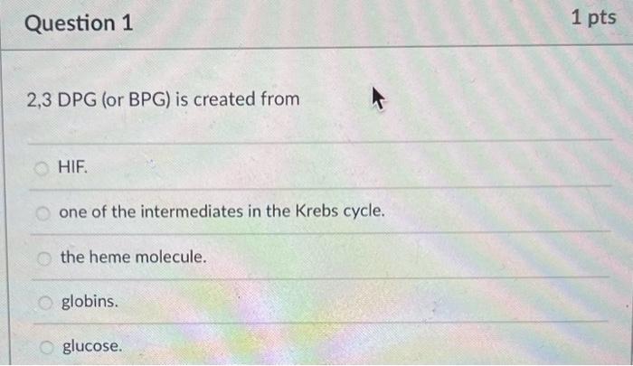 2,3 DPG (or BPG) is created from
HIF.
one of the intermediates in the Krebs cycle.
the heme molecule.
globins.
glucose.