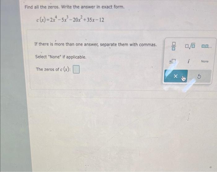 Find all the zeros. Write the answer in exact form.
c(x)=2x-5x³-20x²+35x-12
If there is more than one answer, separate them w