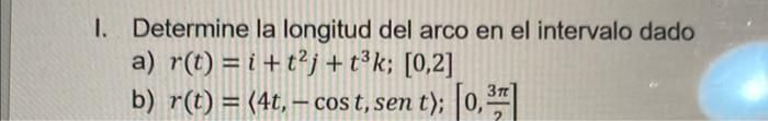 I. Determine la longitud del arco en el intervalo dado a) \( r(t)=i+t^{2} j+t^{3} k ;[0,2] \) b) \( r(t)=\langle 4 t,-\cos t,