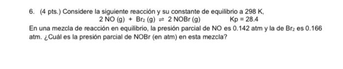 6. (4 pts.) Considere la siguiente reacción y su constante de equilibrio a 298 K 2 NO(g) + Brz (9) = 2 NOBr (9) Kp = 28.4 En