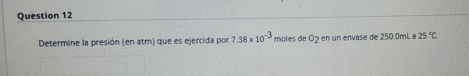 Question 12 Determine la presión (en atm) que es ejercida por 7.38 x 103 moles de O2 en un envase de 250.0mL a 25 °C. -3