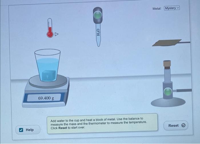 Help
TALLER
69.400 g
H?O
Add water to the cup and heat a block of metal. Use the balance to
measure the mass and the thermome