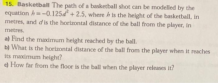 15. Baskerball The path of a basketball shot can be modelled by the equation \( h=-0.125 d^{2}+2.5 \), where \( h \) is the h