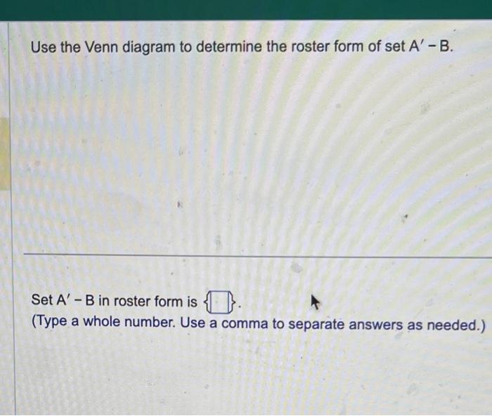 Use the Venn diagram to determine the roster form of set \( A^{\prime}-B \).
Set \( A^{\prime} \) - B in roster form is .
(Ty