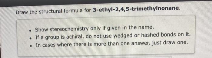 Draw the structural formula for 3-ethyl-2,4,5-trimethylnonane.
- Show stereochemistry only if given in the name.
- If a group