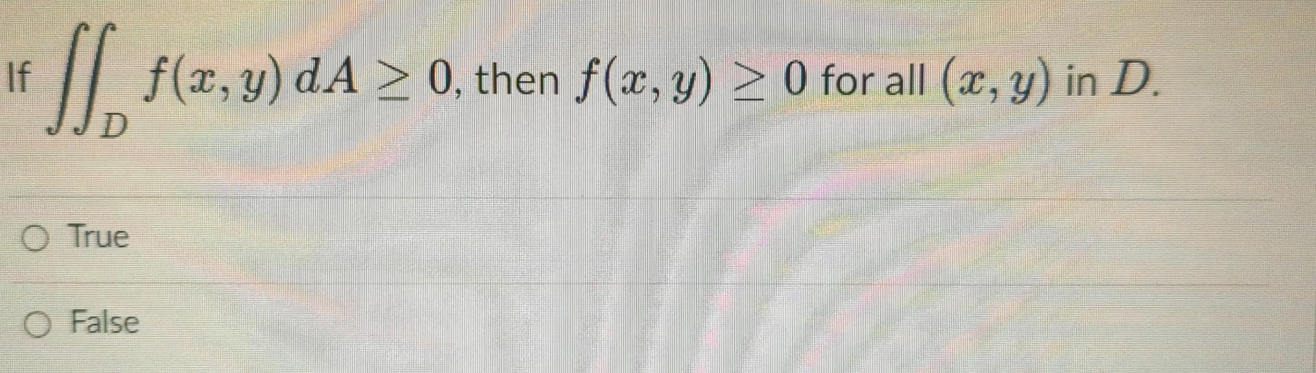 If \( \iint_{D} f(x, y) d A \geq 0 \), then \( f(x, y) \geq 0 \) for all \( (x, y) \) in \( D \). True False