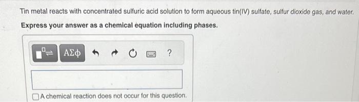 Tin metal reacts with concentrated sulfuric acid solution to form aqueous tin(IV) sulfate, sulfur dioxide gas, and water. Exp