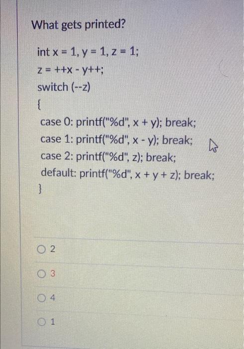 What gets printed? int x = 1, y = 1, z = 1; z = ++x - y++; switch (--) { case 0: printf(%d, x + y); break; case 1: printf(