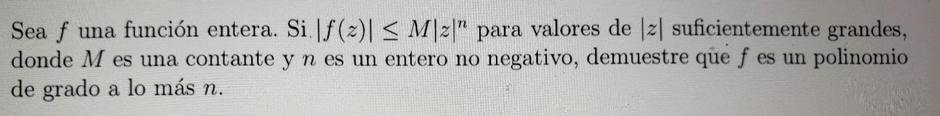 Sea \( f \) una función entera. Si \( |f(z)| \leq M|z|^{n} \) para valores de \( |z| \) suficientemente grandes, donde \( M \