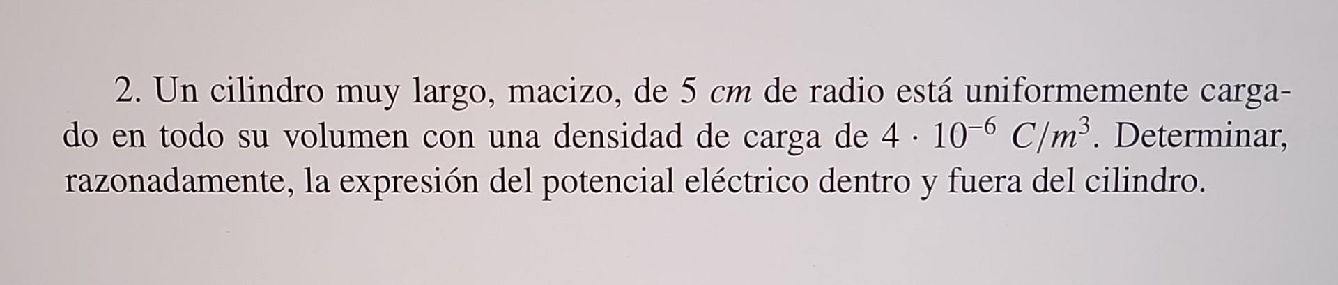 2. Un cilindro muy largo, macizo, de \( 5 \mathrm{~cm} \) de radio está uniformemente cargado en todo su volumen con una dens