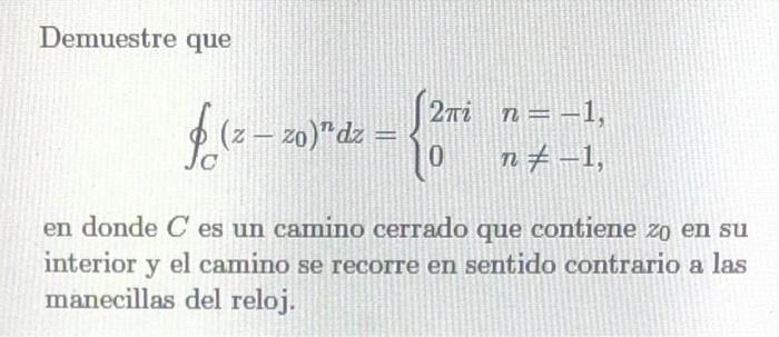 Demuestre que \[ \oint_{C}\left(z-z_{0}\right)^{n} d z=\left\{\begin{array}{ll} 2 \pi i & n=-1 \\ 0 & n \neq-1 \end{array}\ri