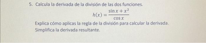 5. Calcula la derivada de la división de las dos funciones. \[ h(x)=\frac{\sin x+x^{2}}{\cos x} \] Explica cómo aplicas la re