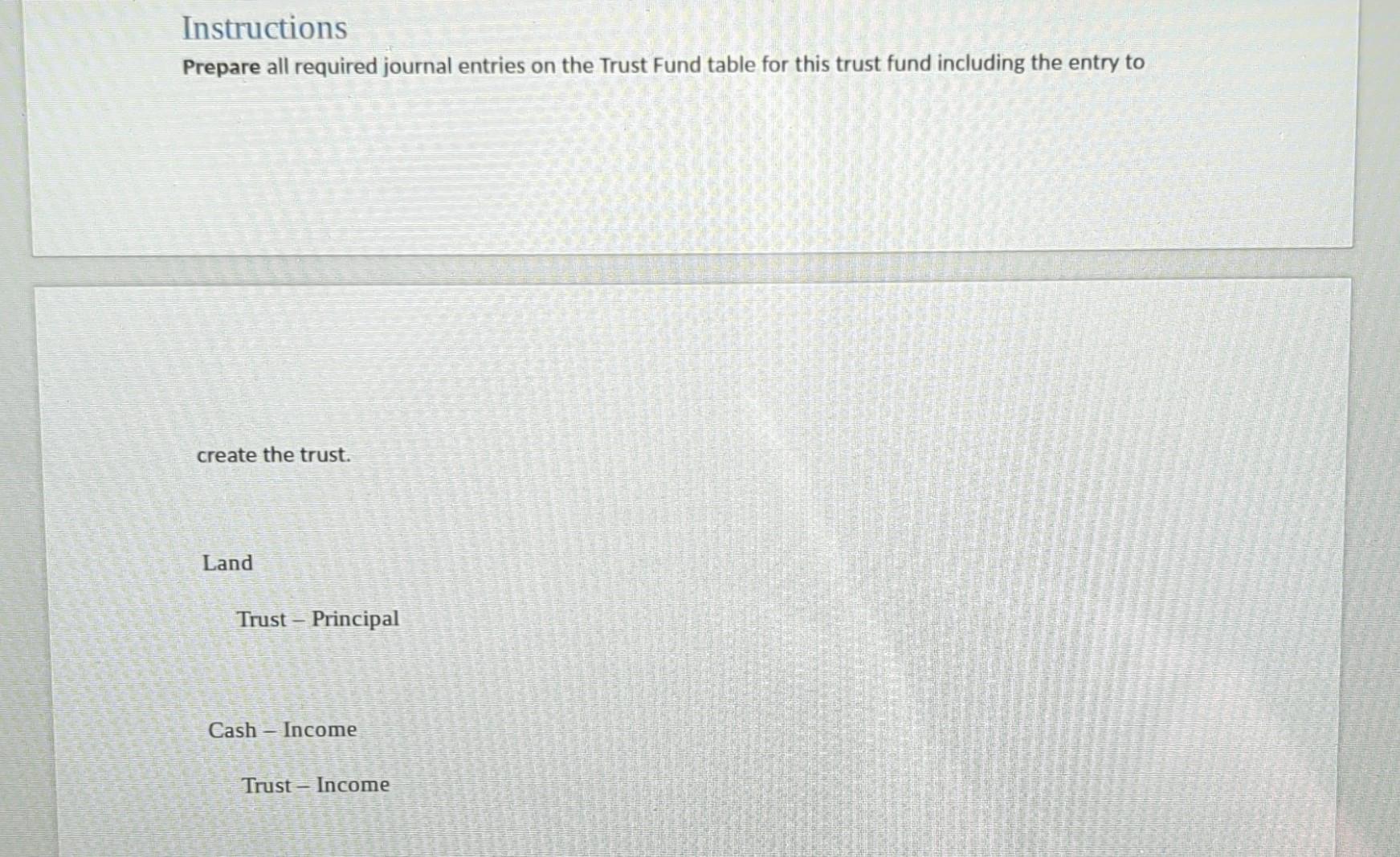 Instructions
Prepare all required journal entries on the Trust Fund table for this trust fund including the entry to
create t