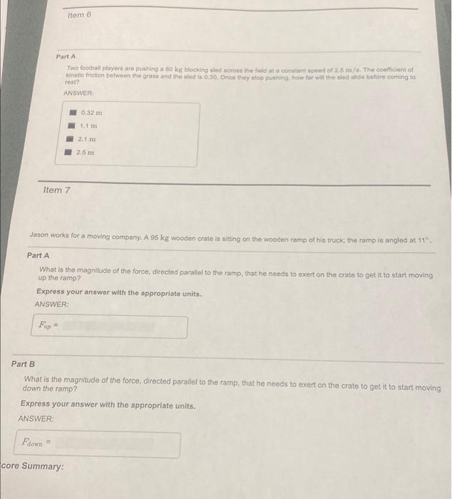 Item 7
Item 6
Part A
Two football players are pushing a 60 kg blocking sled across the field at a constant speed of 2.5 m/s. 
