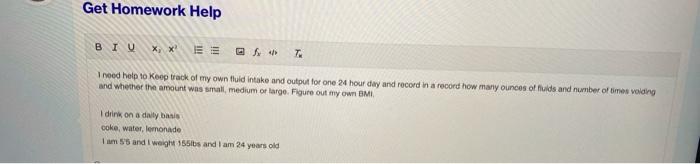 Get Homework Help BIU X, *E 7 I need help to keep track of my own fluid intake and output for one 24 hour day and record in a