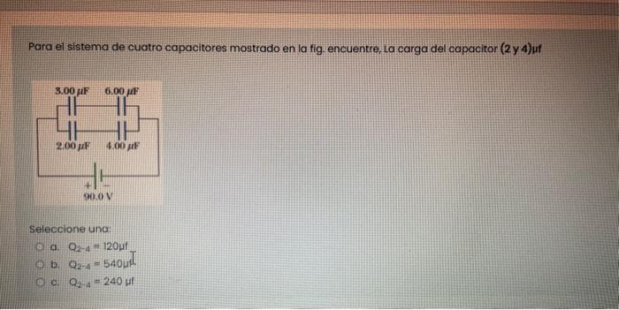 Para el sistema de cuatro capacitores mostrado en la fig. encuentre, La carga del capacitor \( (2 \) y 4\( ) \) uf Seleccione