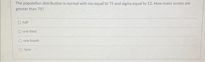 The population distribution is normal with mu equal to 75 and sigma equal to 12 . How many scores are greater than 75?
half
o