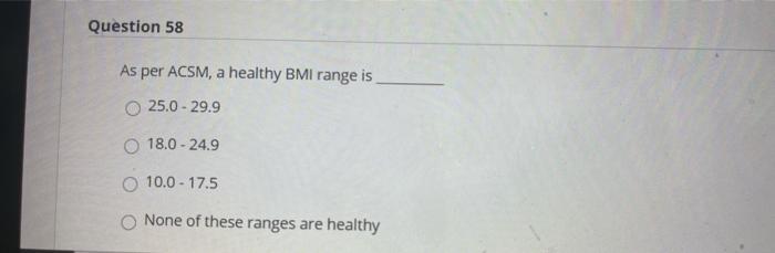 Question 58 As per ACSM, a healthy BMI range is 25.0 - 29.9 O 18.0 -24.9 O 10.0 - 17.5 None of these ranges are healthy