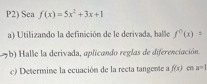 P2) Sea \( f(x)=5 x^{2}+3 x+1 \) a) Utilizando la definición de le derivada, halle \( f^{0}(x)= \) > b) Halle la derivada, ap