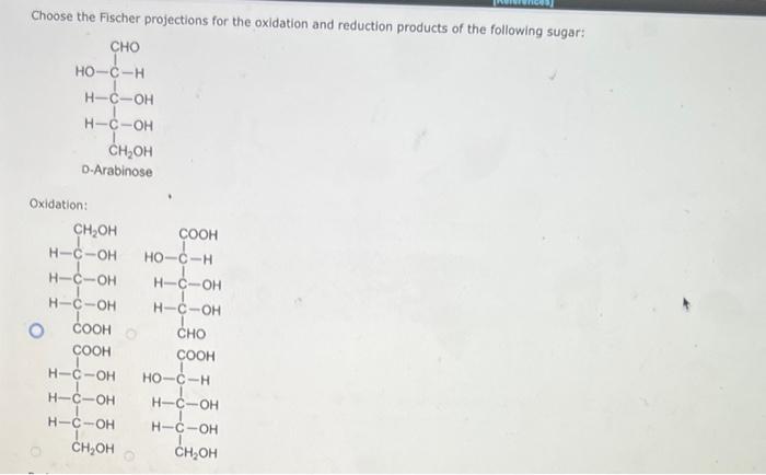 Choose the Fischer projections for the oxidation and reduction products of the following sugar:
Oxidation: