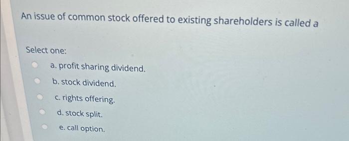 An issue of common stock offered to existing shareholders is called a
Select one:
a. profit sharing dividend.
b. stock divide