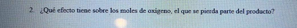 2. ¿Qué efecto tiene sobre los moles de oxígeno, el que se pierda parte del producto?