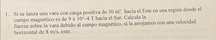 1. Si se lanza una vara con carga positiva de 30 nC hacia el Este en una región donde el campo magnético es de 9 x 10^-4 T ha