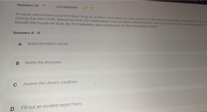 Question 29 A nurse administers a prescribed drug to a chent and does not documents during the next shift, assumes that the m