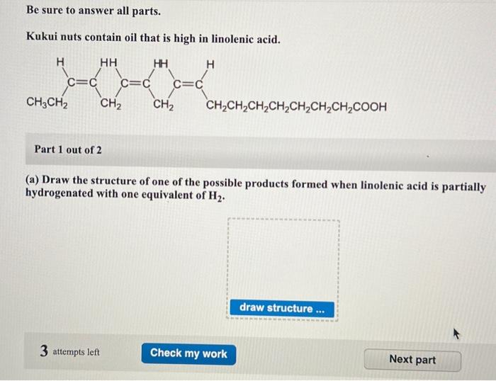 Be sure to answer all parts.
Kukui nuts contain oil that is high in linolenic acid.
Part 1 out of 2
(a) Draw the structure of