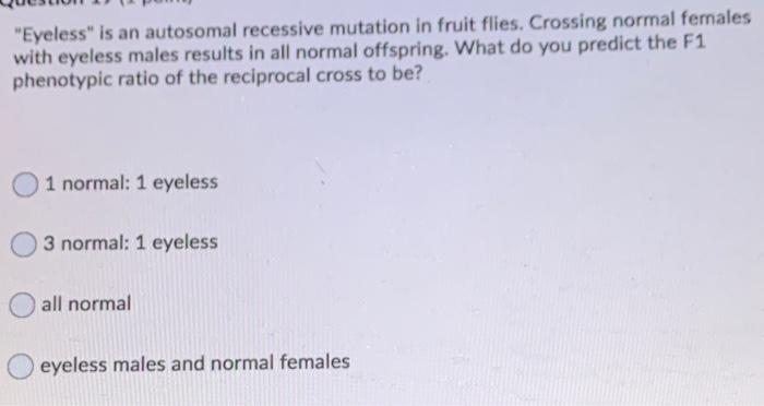 Eyeless is an autosomal recessive mutation in fruit flies. Crossing normal females with eyeless males results in all normal