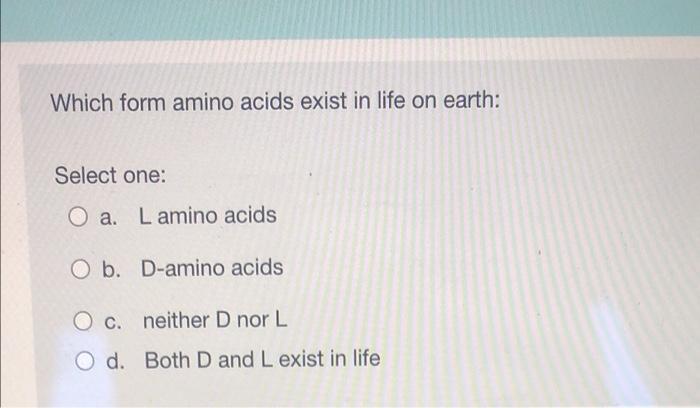 Which form amino acids exist in life on earth:
Select one:
Oa. Lamino acids
Ob.
D-amino acids
O c.
neither D nor L
O d. Both 