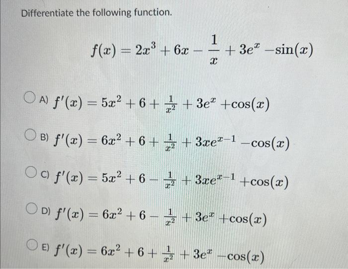 Differentiate the following function. \[ f(x)=2 x^{3}+6 x-\frac{1}{x}+3 e^{x}-\sin (x) \] A) \( f^{\prime}(x)=5 x^{2}+6+\frac