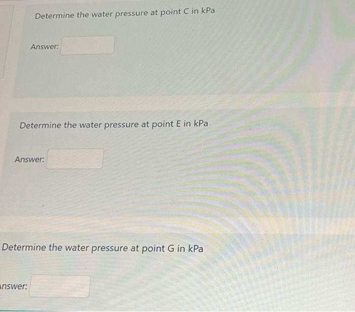 Determine the water pressure at point C in kPa
Answer:
Determine the water pressure at point E in kPa
Answer:
Determine the w