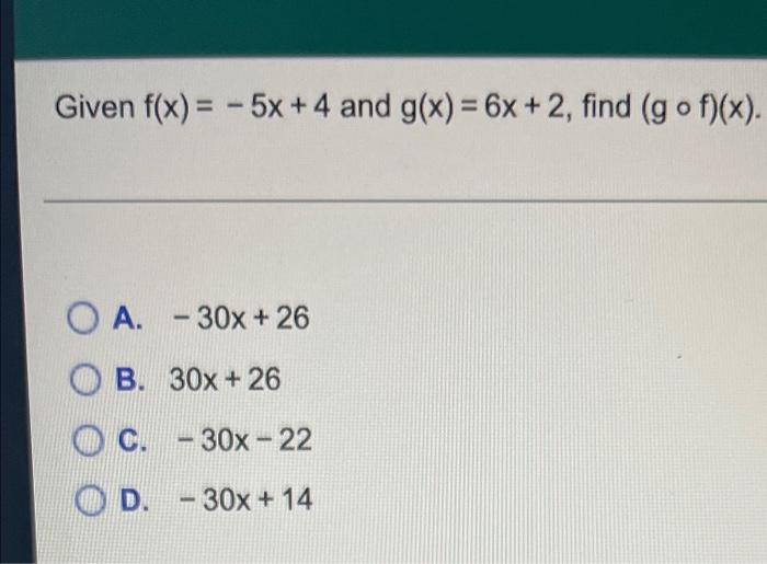 Given f(x) = -5x +4 and g(x) = 6x + 2, find (g of)(x). O A. - 30x + 26 OB. 30x + 26 C. - 30x - 22 - D. – 30x + 14