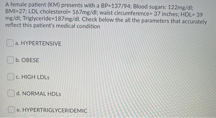 A female patient (KM) presents with a BP=137/94; Blood sugars: 122mg/dl; BMI=27; LDL cholesterol= 167mg/dl; waist circumferen