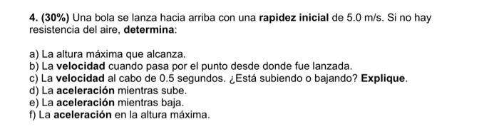 4. \( (30 \%) \) Una bola se lanza hacia arriba con una rapidez inicial de \( 5.0 \mathrm{~m} / \mathrm{s} \). Si no hay resi