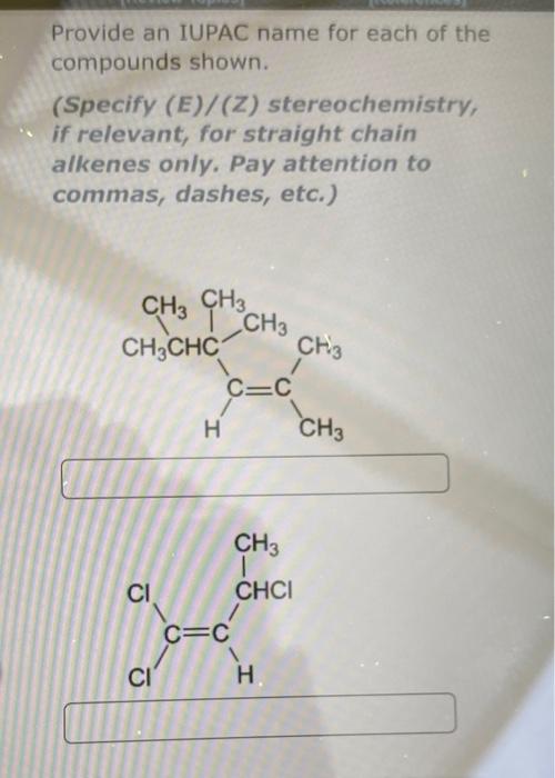 Provide an IUPAC name for each of the
compounds shown.
(Specify (E)/(Z) stereochemistry,
if relevant, for straight chain
alke