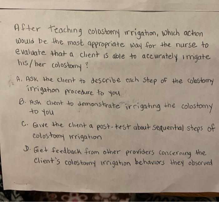 After teaching colostomy irrigation, which action would be the most appropriate way for the nurse to evaluate that a client i