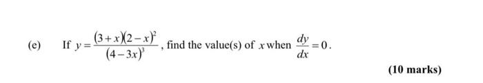 (e) If \( y=\frac{(3+x)(2-x)^{2}}{(4-3 x)^{3}} \), find the value(s) of \( x \) when \( \frac{d y}{d x}=0 \). (10 marks)