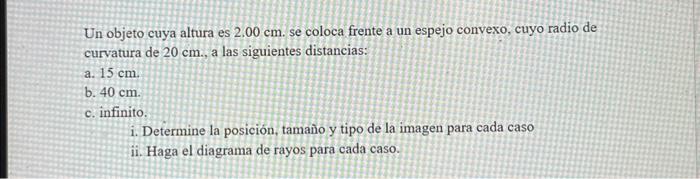 Un objeto cuya altura es \( 2.00 \mathrm{~cm} \). se coloca frente a un espejo convexo, cuyo radio de curvatura de \( 20 \mat