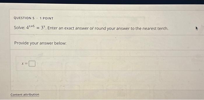 QUESTION 5 - 1 POINT
Solve: \( 4^{x+6}=3^{x} \). Enter an exact answer or round your answer to the nearest tenth.
Provide you