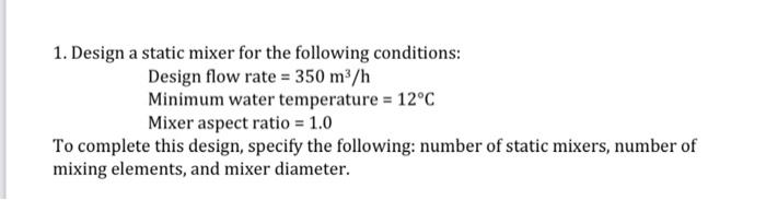 1. Design a static mixer for the following conditions:
Design flow rate \( =350 \mathrm{~m}^{3} / \mathrm{h} \)
Minimum water