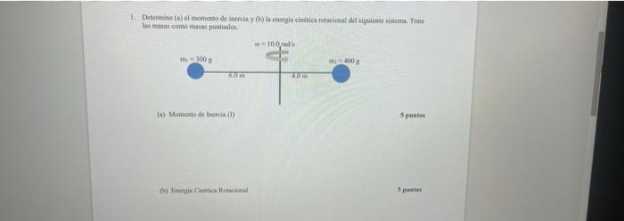 1. Determine (a) el momento de inercia y (b) la energia cinètica rotacional del siguiente sistema. Trate las masas como masas