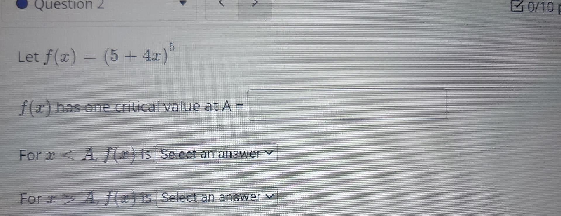 Let \( f(x)=(5+4 x)^{5} \)
\( f(x) \) has one critical value at \( \mathrm{A}= \)
For \( x<A, f(x) \) is
For \( x>A, f(x) \) 
