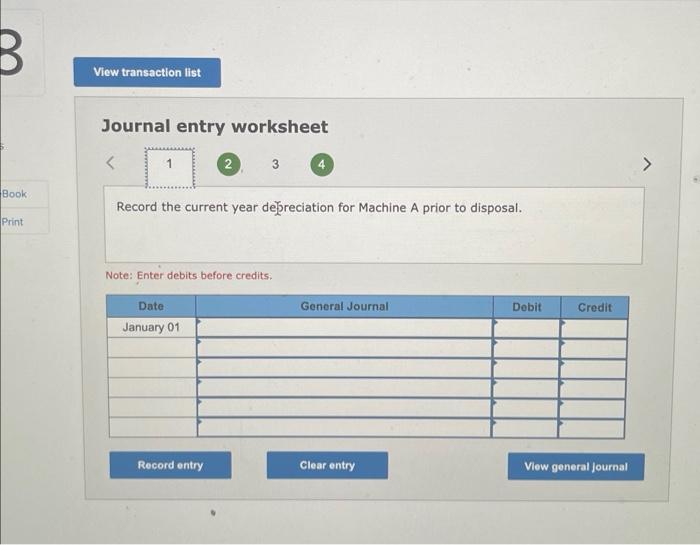 Journal entry worksheet
Record the current year debreciation for Machine A prior to disposal.
Note: Enter debits before credi
