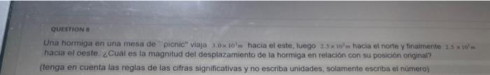 quesions Una hormiga en una mesa de plenic viaja \( 3.0 \times 10^{1} m \) hacia el este, luego \( 2.5 \times 10^{2}= \) ha