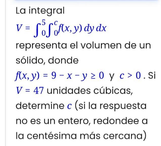 La integral \( V=\int_{0}^{5} \int_{0}^{c} f(x, y) d y d x \) representa el volumen de un sólido, donde \( f(x, y)=9-x-y \geq