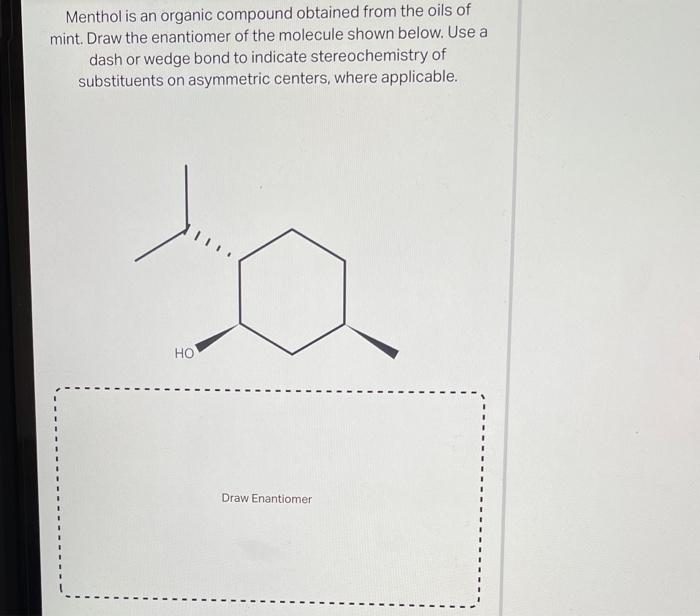 Menthol is an organic compound obtained from the oils of mint. Draw the enantiomer of the molecule shown below. Use a dash or